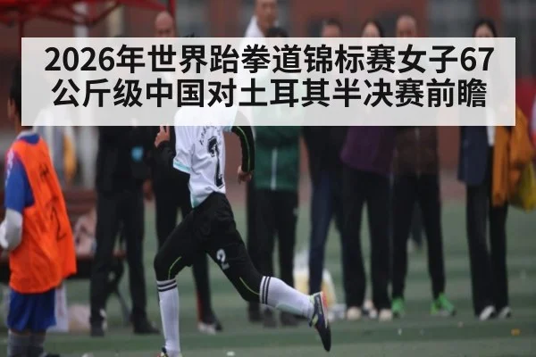 2026年世界跆拳道锦标赛女子67公斤级中国对土耳其半决赛前瞻