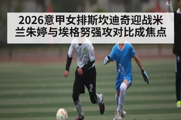 2026意甲女排斯坎迪奇迎战米兰朱婷与埃格努强攻对比成焦点